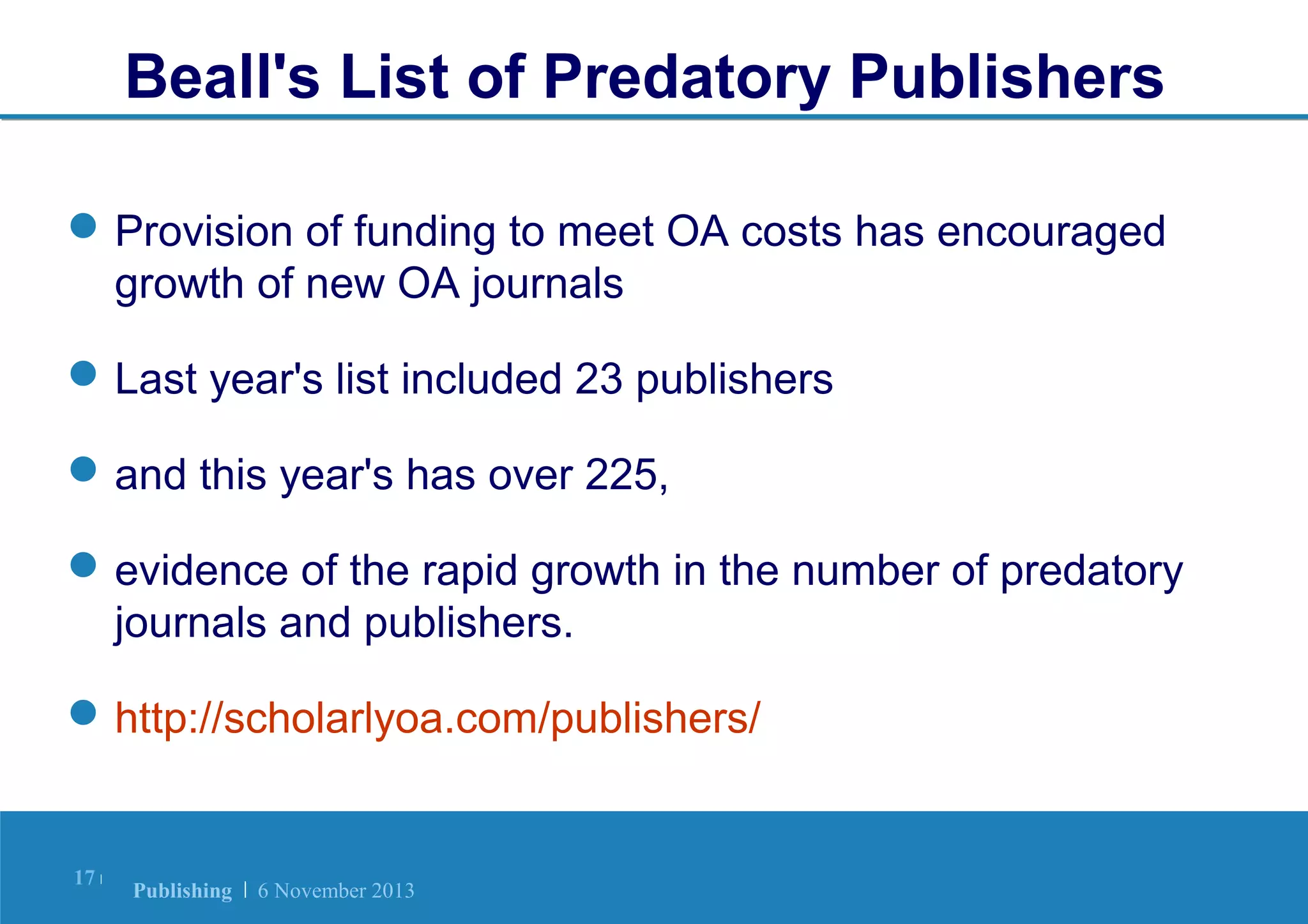 Beall's List of Predatory Publishers
 Provision of funding to meet OA costs has encouraged
growth of new OA journals
 Last year's list included 23 publishers
 and this year's has over 225,
 evidence of the rapid growth in the number of predatory
journals and publishers.
 http://scholarlyoa.com/publishers/

17 |

Publishing | 6 November 2013

 