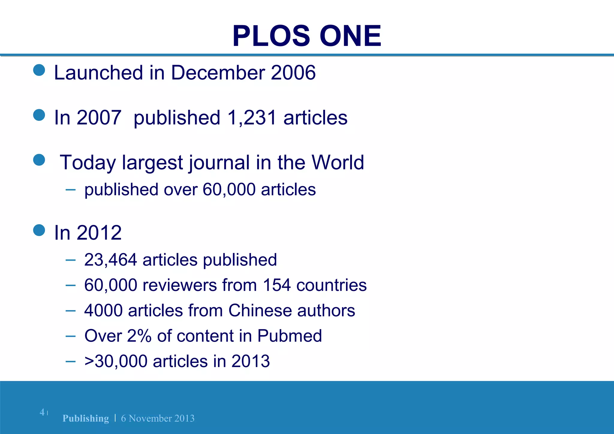 PLOS ONE
 Launched in December 2006
 In 2007 published 1,231 articles
 Today largest journal in the World
– published over 60,000 articles

 In 2012
–
–
–
–
–
4|

23,464 articles published
60,000 reviewers from 154 countries
4000 articles from Chinese authors
Over 2% of content in Pubmed
>30,000 articles in 2013

Publishing | 6 November 2013

 