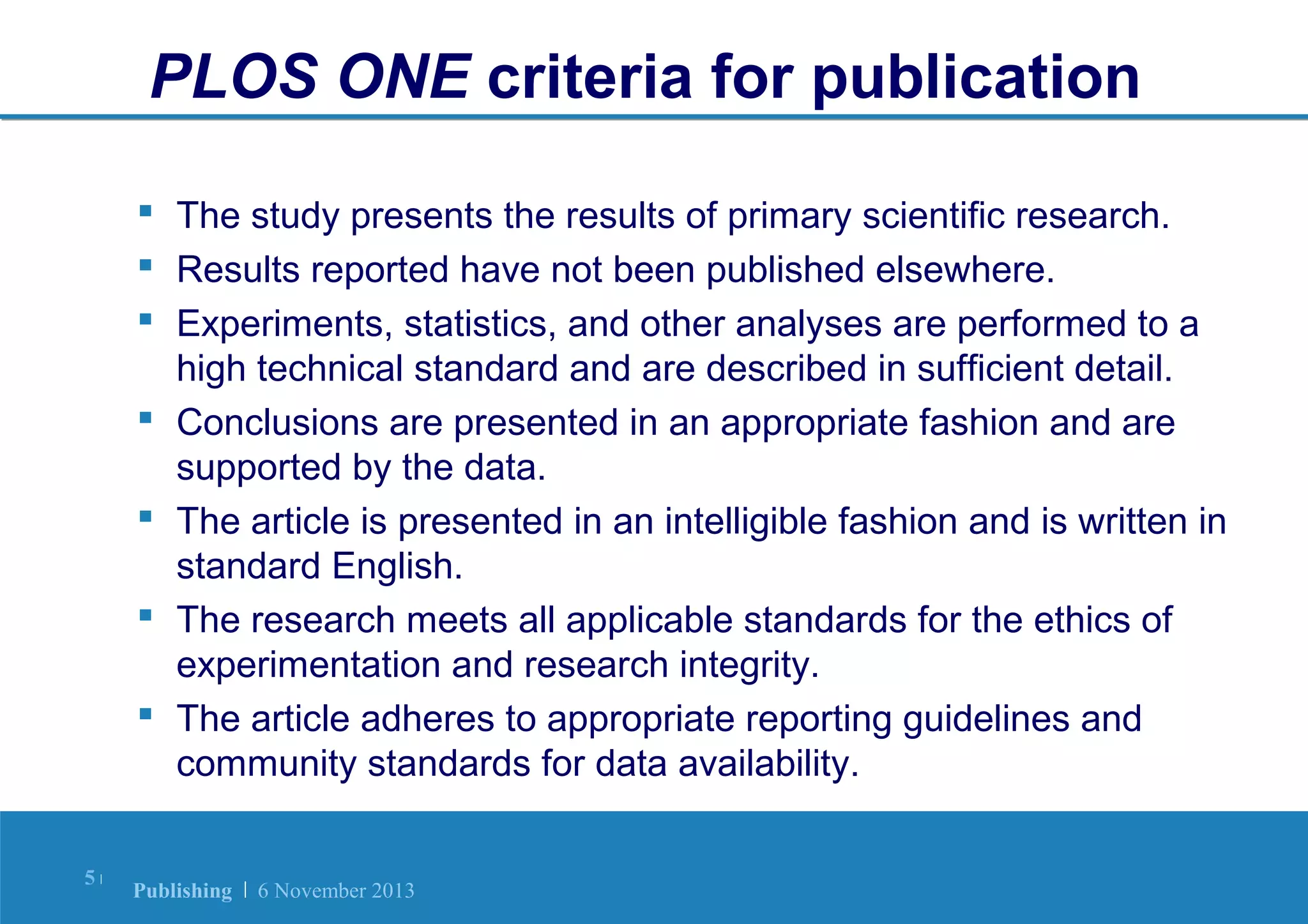 PLOS ONE criteria for publication
 The study presents the results of primary scientific research.
 Results reported have not been published elsewhere.
 Experiments, statistics, and other analyses are performed to a
high technical standard and are described in sufficient detail.
 Conclusions are presented in an appropriate fashion and are
supported by the data.
 The article is presented in an intelligible fashion and is written in
standard English.
 The research meets all applicable standards for the ethics of
experimentation and research integrity.
 The article adheres to appropriate reporting guidelines and
community standards for data availability.
5|

Publishing | 6 November 2013

 