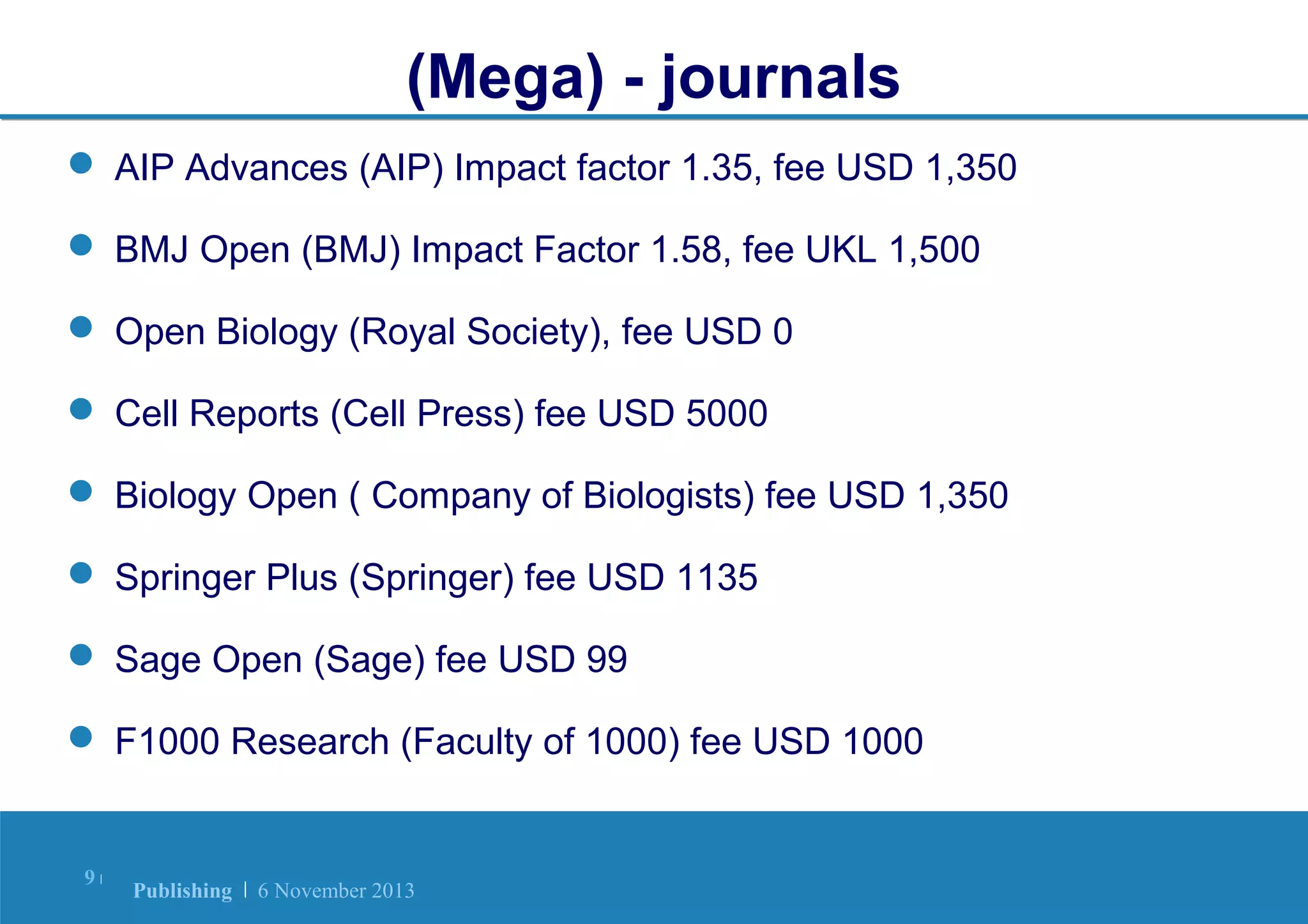 (Mega) - journals
 AIP Advances (AIP) Impact factor 1.35, fee USD 1,350
 BMJ Open (BMJ) Impact Factor 1.58, fee UKL 1,500
 Open Biology (Royal Society), fee USD 0
 Cell Reports (Cell Press) fee USD 5000
 Biology Open ( Company of Biologists) fee USD 1,350
 Springer Plus (Springer) fee USD 1135
 Sage Open (Sage) fee USD 99
 F1000 Research (Faculty of 1000) fee USD 1000

9|

Publishing | 6 November 2013

 