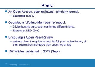 PeerJ
 An Open Access, peer-reviewed, scholarly journal.
– Launched in 2013

 Operates a 'Lifetime Membership' model.
– 3 Membership tiers, each conferring different rights.
– Starting at USD 99.00

 Encourages Open Peer-Review
– authors given the option to post the full peer-review history of
their submission alongside their published article

 157 articles published in 2013 (Sept)

11 |

Publishing | 6 November 2013

 