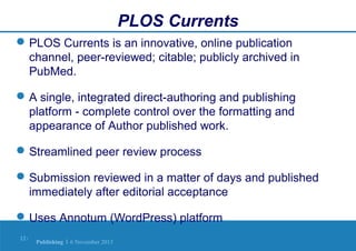 PLOS Currents
 PLOS Currents is an innovative, online publication
channel, peer-reviewed; citable; publicly archived in
PubMed.
 A single, integrated direct-authoring and publishing
platform - complete control over the formatting and
appearance of Author published work.
 Streamlined peer review process
 Submission reviewed in a matter of days and published
immediately after editorial acceptance
 Uses Annotum (WordPress) platform
12 |

Publishing | 6 November 2013

 