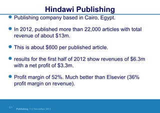 Hindawi Publishing
 Publishing company based in Cairo, Egypt.
 In 2012, published more than 22,000 articles with total
revenue of about $13m.
 This is about $600 per published article.
 results for the first half of 2012 show revenues of $6.3m
with a net profit of $3.3m.
 Profit margin of 52%. Much better than Elsevier (36%
profit margin on revenue).

13 |

Publishing | 6 November 2013

 