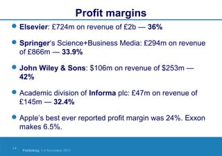 Profit margins
 Elsevier: £724m on revenue of £2b — 36%
 Springer‘s Science+Business Media: £294m on revenue
of £866m — 33.9%
 John Wiley & Sons: $106m on revenue of $253m —
42%
 Academic division of Informa plc: £47m on revenue of
£145m — 32.4%
 Apple’s best ever reported profit margin was 24%. Exxon
makes 6.5%.
14 |

Publishing | 6 November 2013

 