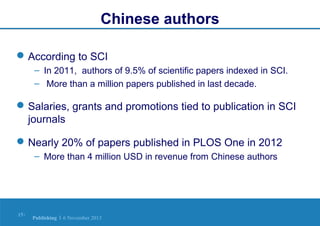 Chinese authors
 According to SCI
– In 2011, authors of 9.5% of scientific papers indexed in SCI.
– More than a million papers published in last decade.

 Salaries, grants and promotions tied to publication in SCI
journals
 Nearly 20% of papers published in PLOS One in 2012
– More than 4 million USD in revenue from Chinese authors

15 |

Publishing | 6 November 2013

 