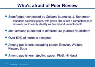 Who's afraid of Peer Review
 Spoof paper concocted by Science journalist, J. Bohannon
– mundane scientific paper, with grave errors that a competent peer
reviewer could easily identify as flawed and unpublishable.

 304 versions submitted to different OA journals /publishers
 Over 50% of journals accepted
 Among publishers accepting paper: Elsevier, Wolters
Kluwer, Sage
 Among publishers rejecting paper: PloS, Hindawi
16 |

Publishing | 6 November 2013

 