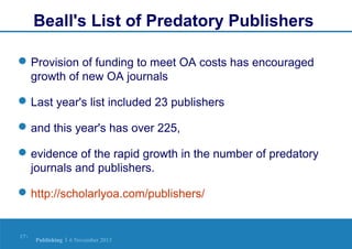 Beall's List of Predatory Publishers
 Provision of funding to meet OA costs has encouraged
growth of new OA journals
 Last year's list included 23 publishers
 and this year's has over 225,
 evidence of the rapid growth in the number of predatory
journals and publishers.
 http://scholarlyoa.com/publishers/

17 |

Publishing | 6 November 2013

 