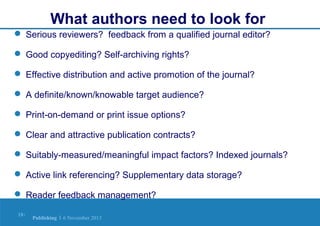 What authors need to look for
 Serious reviewers? feedback from a qualified journal editor?
 Good copyediting? Self-archiving rights?
 Effective distribution and active promotion of the journal?
 A definite/known/knowable target audience?
 Print-on-demand or print issue options?
 Clear and attractive publication contracts?
 Suitably-measured/meaningful impact factors? Indexed journals?
 Active link referencing? Supplementary data storage?
 Reader feedback management?
18 |

Publishing | 6 November 2013

 