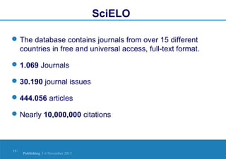 SciELO
 The database contains journals from over 15 different
countries in free and universal access, full-text format.
 1.069 Journals
 30.190 journal issues
 444.056 articles
 Nearly 10,000,000 citations

19 |

Publishing | 6 November 2013

 