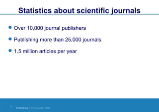 Statistics about scientific journals
 Over 10,000 journal publishers
 Publishing more than 25,000 journals
 1.5 million articles per year

2|

Publishing | 6 November 2013

 