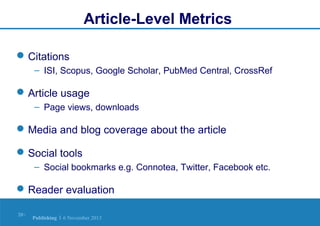 Article-Level Metrics
 Citations
– ISI, Scopus, Google Scholar, PubMed Central, CrossRef

 Article usage
– Page views, downloads

 Media and blog coverage about the article
 Social tools
– Social bookmarks e.g. Connotea, Twitter, Facebook etc.

 Reader evaluation
20 |

Publishing | 6 November 2013

 