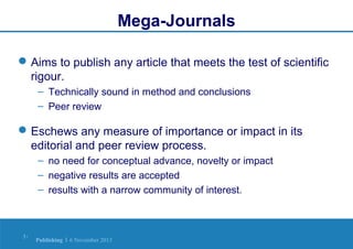 Mega-Journals
 Aims to publish any article that meets the test of scientific
rigour.
– Technically sound in method and conclusions
– Peer review

 Eschews any measure of importance or impact in its
editorial and peer review process.
– no need for conceptual advance, novelty or impact
– negative results are accepted
– results with a narrow community of interest.

3|

Publishing | 6 November 2013

 