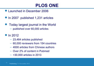 PLOS ONE
 Launched in December 2006
 In 2007 published 1,231 articles
 Today largest journal in the World
– published over 60,000 articles

 In 2012
–
–
–
–
–
4|

23,464 articles published
60,000 reviewers from 154 countries
4000 articles from Chinese authors
Over 2% of content in Pubmed
>30,000 articles in 2013

Publishing | 6 November 2013

 