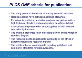 PLOS ONE criteria for publication
 The study presents the results of primary scientific research.
 Results reported have not been published elsewhere.
 Experiments, statistics, and other analyses are performed to a
high technical standard and are described in sufficient detail.
 Conclusions are presented in an appropriate fashion and are
supported by the data.
 The article is presented in an intelligible fashion and is written in
standard English.
 The research meets all applicable standards for the ethics of
experimentation and research integrity.
 The article adheres to appropriate reporting guidelines and
community standards for data availability.
5|

Publishing | 6 November 2013

 