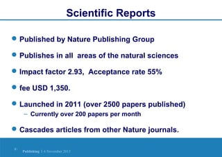 Scientific Reports
 Published by Nature Publishing Group
 Publishes in all areas of the natural sciences
 Impact factor 2.93, Acceptance rate 55%
 fee USD 1,350.
 Launched in 2011 (over 2500 papers published)
– Currently over 200 papers per month

 Cascades articles from other Nature journals.
8|

Publishing | 6 November 2013

 