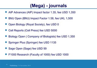(Mega) - journals
 AIP Advances (AIP) Impact factor 1.35, fee USD 1,350
 BMJ Open (BMJ) Impact Factor 1.58, fee UKL 1,500
 Open Biology (Royal Society), fee USD 0
 Cell Reports (Cell Press) fee USD 5000
 Biology Open ( Company of Biologists) fee USD 1,350
 Springer Plus (Springer) fee USD 1135
 Sage Open (Sage) fee USD 99
 F1000 Research (Faculty of 1000) fee USD 1000

9|

Publishing | 6 November 2013

 