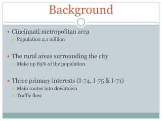 BackgroundCincinnati metropolitan area Population 2.1 millionThe rural areas surrounding the cityMake up 85% of the populationThree primary interests (I-74, I-75 & I-71)Main routes into downtownTraffic flow 