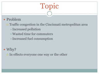 TopicProblemTraffic congestion in the Cincinnati metropolitan areaIncreased pollutionWasted time for commutersIncreased fuel consumptionWhy?In effects everyone one way or the other