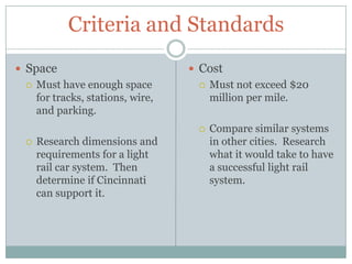Criteria and StandardsSpaceMust have enough space for tracks, stations, wire, and parking.Research dimensions and requirements for a light rail car system.  Then determine if Cincinnati can support it.  CostMust not exceed $20 million per mile.Compare similar systems in other cities.  Research what it would take to have a successful light rail system. 