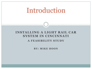 Introduction Installing a Light Rail Car system in Cincinnati A feasibility Study By: Mike Hoon 