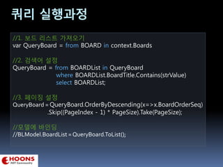 쿼리 실행과정
//1. 보드 리스트 가져오기
var QueryBoard = from BOARD in context.Boards
//2. 검색어 설정
QueryBoard = from BOARDList in QueryBoard
where BOARDList.BoardTitle.Contains(strValue)
select BOARDList;
//3. 페이징 설정
QueryBoard = QueryBoard.OrderByDescending(x=>x.BoardOrderSeq)
.Skip((PageIndex - 1) * PageSize).Take(PageSize);
//모델에 바인딩
//BLModel.BoardList = QueryBoard.ToList();
 