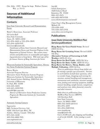 Otte, John. 1997. Hoops for hogs. Wallace Farmer.           SortAll
        May. p. 14–15.                                      Schick Enterprises
                                                            3320 Scherer Road
                                                            Kutztown, PA 19530
Sources of Additional                                       800–527–7675
Information                                                 610–683–8874 FAX
                                                            www.schickenterprises.com/sortall/
Contacts                                                    Chore-Time’s Hog Management System
Iowa State University Research and Demonstration            Milford, IN
Farms                                                       574–658–4101
                                                            574–658–3471 FAX
Mark S. Honeyman, Associate Professor                       www.ctbinc.com/sorthog.htm
32 Curtis Hall
Iowa State University                                       Publications
Ames, IA 50011–1050
515–294–4621 or 515–294–3849
                                                            Iowa State University MidWest Plan
515–294–6210 FAX                                            Service publications
honeyman@iastate.edu                                        Hoop Barns for Grow-Finish Swine, Revised
   Coordinator of Iowa State University Research and        (AED-41) 24 p.
   Demonstration Farms and Associate Professor in the
   Department of Animal Science. Has written many           Hoop Barns for Gestating Swine, Revised (AED-
   articles and publications on sustainable and organic     44) 20 p.
   hog production in hoop barns. Will send copy of list     Alternative Systems of Farrowing in Cold
                                                            Weather, (AED-47) 12 p.
   for known Sources of Hoop Structures for Swine.
                                                            Hoop Barns for Beef Cattle, (AED-50) 16 p.
                                                            Hoop Barns for Dairy Cattle, (AED-51) 16 p.
Minnesota Institute for Sustainable Agriculture, Alterna-   Hoop Barns for Horses, Sheep, Ratites, and
tive Swine Production Systems Program                       Multiple Utilization, (AED-52) 8 p.
                                                                   These six publications discuss hoop shelter use
Wayne Martin
                                                                   for raising a speciﬁc type of livestock. Sections
Associate Program Director
                                                                   in each bulletin include basic questions, when
Alternative Swine Production Systems Program
                                                                   to consider hoops, designing and erecting the
Minnesota Institute for Sustainable Agriculture
                                                                   structure, animal handling and management,
385 Animal Science Building, 1988 Fitch Ave.
                                                                   environment and ventilation, structure manage-
University of Minnesota
                                                                   ment, feeding and watering equipment, bedding,
St. Paul, MN 55108
                                                                   manure handling, sample layouts, comparisons
612–625–6224
                                                                   and analyses (cost, labor, ﬁnancial, research),
612–625–1210 FAX
                                                                   and other resources.
marti067@tc.umn.edu
    Director of Alternative Swine Production Systems                Order these six publications from:
    Program for Minnesota Institute for Sustainable                 MidWest Plan Service (MWPS)
    Agriculture.                                                    122 Davidson Hall
                                                                    Iowa State University
                                                                    Ames, IA 50011–3080
Automatic Sorting Contacts                                          800–562–3618 (toll-free)
Supersorter                                                         515–294–4337
K&L Technical Services, Ltd.                                        515–294–9589 FAX
#200, 104 East Lake Blvd., NE                                       www.mwpshq.org
Airdrie, Alberta, Canada T4A 2G2                                    mwps@iastate.edu
877–544–5658                                                        Cost is $5.00 each, plus shipping and handling,
403–912–0801 FAX                                                    or all six for $24.00. A free catalog is avail-
www.supersorter.com                                                 able.
www.attra.ncat.org                                                                               ATTRA      Page 15
 