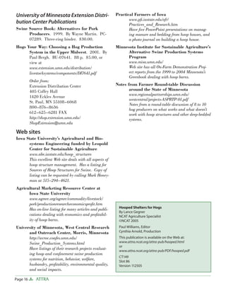 University of Minnesota Extension Distri-                 Practical Farmers of Iowa
                                                                 www.pﬁ.iastate.edu/ofr/
bution Center Publications                                       Practices_and_Research.htm
Swine Source Book: Alternatives for Pork                         Have ﬁve PowerPoint presentations on manag-
      Producers. 1999. By Wayne Martin. PC-                      ing manure and bedding from hoop houses, and
      07289. Three-ring binder. $30.00.                          a photo journal on building a hoop house.
Hogs Your Way: Choosing a Hog Production                  Minnesota Institute for Sustainable Agriculture’s
      System in the Upper Midwest. 2001. By                     Alternative Swine Production Systems
      Paul Bergh. BU-07641. 88 p. $5.00, or                     Program
      view at                                                   www.misa.umn.edu/
      www.extension.umn.edu/distribution/                       Web site has all On-Farm Demonstration Proj-
      livestocksystems/components/DI7641.pdf                    ect reports from the 1999 to 2004 Minnesota’s
                                                                Greenbook dealing with hoop barns.
          Order from:
          Extension Distribution Center                   Notes from Farmer Round-table Discussion
          405 Coffey Hall                                        around the State of Minnesota
                                                                 www.regionalpartnerships.umn.edu/
          1420 Eckles Avenue
                                                                 westcentral/projects-ASPRTP-01.pdf
          St. Paul, MN 55108–6068
                                                                 Notes from a round-table discussion of 8 to 10
          800–876–8636
                                                                 hog producers on what works and what doesn’t
          612–625–6281 FAX                                       work with hoop structures and other deep-bedded
          http://shop.extension.umn.edu/                         systems.
          ShopExtension@umn.edu

Web sites
Iowa State University’s Agricultural and Bio-
      systems Engineering funded by Leopold
      Center for Sustainable Agriculture
      www.abe.iastate.edu/hoop_structures
      This excellent Web site deals with all aspects of
      hoop structure management. Has a listing for
      Sources of Hoop Structures for Swine. Copy of
      listing can be requested by calling Mark Honey-
      man at 515–294–4621.
Agricultural Marketing Resource Center at
      Iowa State University
      www.agmrc.org/agmrc/commodity/livestock/
      pork/productionresearcheconomicsproﬁt.htm
                                                           Hooped Shelters for Hogs
      Has on-line listing for many articles and publi-
                                                           By Lance Gegner
      cations dealing with economics and proﬁtabil-        NCAT Agriculture Specialist
      ity of hoop barns.                                   ©NCAT 2005
University of Minnesota, West Central Research             Paul Williams, Editor
      and Outreach Center, Morris, Minnesota               Cynthia Arnold, Production
      http://wcroc.coafes.umn.edu/                         This publication is available on the Web at:
      Swine_Production_Systems.html                        www.attra.ncat.org/attra-pub/hooped.html
                                                           or
      Have listings of their research projects evaluat-    www.attra.ncat.org/attra-pub/PDF/hooped.pdf
      ing hoop and conﬁnement swine production
                                                           CT149
      systems for nutrition, behavior, welfare,            Slot 86
      husbandry, proﬁtability, environmental quality,      Version 112505
      and social impacts.

Page 16      ATTRA
 