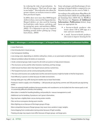 by reducing the risks of specialization. As         Some advantages and disadvantages of rais-
                           the old saying goes: “Don’t put all your eggs       ing hogs in hooped shelters compared to con-
                           in one basket.” Diversiﬁcation also allows for      ﬁnement facilities can be seen in Table 1.
                           greater reliance on on-farm resources rather
                                                                               According to the publications Hoop Barns for
                           than purchased inputs.
                                                                               Grow-Finish Swine (AED-41) and Hoop Barns
                           In 2004, there were more than 3000 hooped           for Gestating Sows (AED-44), by MidWest
                           shelters in Iowa, most used for hog production.     Plan Service (see Sources of Additional
                           Hooped shelters are also used for housing           Information: Publications below), hoop
                           beef and dairy cattle, horses, and sheep, and       barns are appropriate for
                           for storing hay, grain, and machinery.(Miller,
                                                                                     • a farrow-to-ﬁnish producer who
                           2005) It is important to get any required
                                                                                       weans about 150 to 200 pigs at a
                           building permits before putting up a hoop
                                                                                       time and uses outside lots;
                           barn.(Anon., 2003)
                                                                                     • a small, farrow-to-ﬁnish producer
                                                                                       who wants to improve housing for his


    Table 1: Advantages (+) and Disadvantages (-) of Hooped Shelters Compared to Conﬁnement Facilities

     + Lower ﬁxed costs.
     + Cost of production is lower per pig.
     + Use homegrown bedding.
     + Low energy costs, depending on whether ceiling fans, misters, or an automated ventilation system is installed.
     + Natural ventilation allows for better air movement.
     + Small, contained groups make it easier for all-in/all-out systems to help prevent diseases.
     + The structures can be used for other livestock, machinery, and hay storage.
     + Solid manure has fewer odors than liquid manure and less nutrient loss.
     + The hooped structures can be constructed quickly and easily.
     + The taxes and insurance are usually lower, but ﬁre and wind insurance might be harder to ﬁnd for hoop barns.
     - Feed eﬃciency is poorer in winter because of colder environment.
     - Average daily gain may suﬀer during hot weather due to lower feed intake.
     - Producers need to supply a lot of bedding — 200 pounds per pig during summer and 350 pounds per pig during
      winter.
     - There are potential health problems because parasites and roundworms can be locked into the manure pack or soil.
       It is extremely diﬃcult to disinfect the building.
     - More labor is needed for handling bedding, and possibly for manure management as well.
     - Additional cost for bedding, if producers can’t grow it themselves.
     - Pigs may have a slightly fatter carcass during winter months.
     - Flies can be an annoyance during warm months.
     - More ﬁghting occurs because of the larger groups of hogs.
     - More competition because of larger groups may cause more variation in pigs’ weights.
     - Some dripping from condensation during winter because of high humidity.
     - Treating sick pigs may require more eﬀort because of larger groups and larger pens.


Page 2       ATTRA                                                                                   Hooped Shelters for Hogs
 