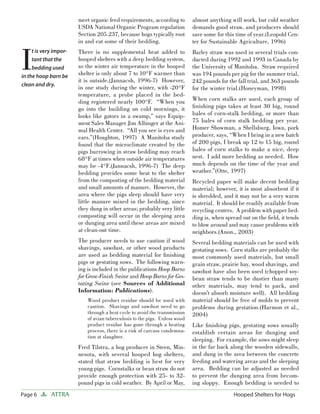 meet organic feed requirements, according to         almost anything will work, but cold weather
                        USDA National Organic Program regulation             demands good straw, and producers should
                        Section 205.237, because hogs typically root         save some for this time of year.(Leopold Cen-
                        in and eat some of their bedding.                    ter for Sustainable Agriculture, 1996)



I
     t is very impor-   There is no supplemental heat added to               Barley straw was used in several trials con-
     tant that the      hooped shelters with a deep bedding system,          ducted during 1992 and 1993 in Canada by
     bedding used       so the winter air temperature in the hooped          the University of Manitoba. Straw required
in the hoop barn be     shelter is only about 7 to 10°F warmer than          was 194 pounds per pig for the summer trial,
                        it is outside.(Jannacsh, 1996-7) However,            242 pounds for the fall trial, and 363 pounds
clean and dry.
                        in one study during the winter, with -20°F           for the winter trial.(Honeyman, 1998)
                        temperature, a probe placed in the bed-
                        ding registered nearly 100°F. “When you              When corn stalks are used, each group of
                        go into the building on cold mornings, it            ﬁnishing pigs takes at least 30 big, round
                        looks like gators in a swamp,” says Equip-           bales of corn-stalk bedding, or more than
                        ment Sales Manager Jim Albinger at the Ani-          75 bales of corn stalk bedding per year.
                        mal Health Center. “All you see is eyes and          Homer Showman, a Shellsburg, Iowa, pork
                        ears.”(Houghton, 1997) A Manitoba study              producer, says, “When I bring in a new batch
                        found that the microclimate created by the           of 200 pigs, I break up 12 to 15 big, round
                        pigs burrowing in straw bedding may reach            bales of corn stalks to make a nice, deep
                        68°F at times when outside air temperatures          nest. I add more bedding as needed. How
                        may be -4°F.(Jannacsh, 1996-7) The deep              much depends on the time of the year and
                        bedding provides some heat to the shelter            weather.”(Otte, 1997)
                        from the composting of the bedding material          Recycled paper will make decent bedding
                        and small amounts of manure. However, the            material; however, it is most absorbent if it
                        area where the pigs sleep should have very           is shredded, and it may not be a very warm
                        little manure mixed in the bedding, since            material. It should be readily available from
                        they dung in other areas; probably very little       recycling centers. A problem with paper bed-
                        composting will occur in the sleeping area           ding is, when spread out on the ﬁeld, it tends
                        or dunging area until these areas are mixed          to blow around and may cause problems with
                        at clean-out time.                                   neighbors.(Anon., 2003)
                        The producer needs to use caution if wood            Several bedding materials can be used with
                        shavings, sawdust, or other wood products            gestating sows. Corn stalks are probably the
                        are used as bedding material for ﬁnishing            most commonly used materials, but small
                        pigs or gestating sows. The following warn-          grain straw, prairie hay, wood shavings, and
                        ing is included in the publications Hoop Barns       sawdust have also been used (chopped soy-
                        for Grow-Finish Swine and Hoop Barns for Ges-        bean straw tends to be dustier than many
                        tating Swine (see Sources of Additional              other materials, may tend to pack, and
                        Information: Publications).                          doesn’t absorb moisture well). All bedding
                            Wood product residue should be used with         material should be free of molds to prevent
                            caution. Shavings and sawdust need to go         problems during gestation.(Harmon et al.,
                            through a heat cycle to avoid the transmission   2004)
                            of avian tuberculosis to the pigs. Unless wood
                            product residue has gone through a heating       Like ﬁnishing pigs, gestating sows usually
                            process, there is a risk of carcass condemna-    establish certain areas for dunging and
                            tion at slaughter.
                                                                             sleeping. For example, the sows might sleep
                        Fred Tilstra, a hog producer in Steen, Min-          in the far back along the wooden sidewalls,
                        nesota, with several hooped hog shelters,            and dung in the area between the concrete
                        stated that straw bedding is best for very           feeding and watering areas and the sleeping
                        young pigs. Cornstalks or bean straw do not          area. Bedding can be adjusted as needed
                        provide enough protection with 25- to 32-            to prevent the dunging area from becom-
                        pound pigs in cold weather. By April or May,         ing sloppy. Enough bedding is needed to
Page 6       ATTRA                                                                            Hooped Shelters for Hogs
 