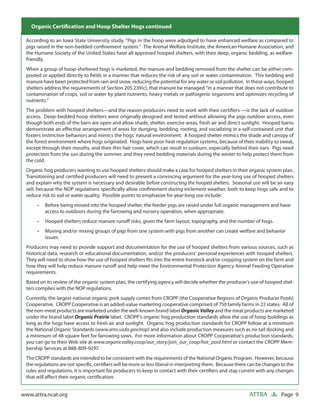 Cost and Other Consider- Hogs continued Finishing Pigs
  Organic Certiﬁcation and Hoop Shelter
                                        ations for
 According to an Iowa State University study, “Pigs in the hoop were adjudged to have enhanced welfare as compared to
 pigs raised in the non-bedded conﬁnement system.” The Animal Welfare Institute, the American Humane Association, and
 the Humane Society of the United States have all approved hooped shelters, with their deep, organic bedding, as welfare-
 friendly.
 When a group of hoop-sheltered hogs is marketed, the manure and bedding removed from the shelter can be either com-
 posted or applied directly to ﬁelds in a manner that reduces the risk of any soil or water contamination. This bedding and
 manure have been protected from rain and snow, reducing the potential for any water or soil pollution. In these ways, hooped
 shelters address the requirements of Section 205.239(c), that manure be managed “in a manner that does not contribute to
 contamination of crops, soil or water by plant nutrients, heavy metals or pathogenic organisms and optimizes recycling of
 nutrients.”
 The problem with hooped shelters—and the reason producers need to work with their certiﬁers —is the lack of outdoor
 access. Deep-bedded hoop shelters were originally designed and tested without allowing the pigs outdoor access, even
 though both ends of the barn are open and allow shade, shelter, exercise areas, fresh air and direct sunlight. Hooped barns
 demonstrate an eﬀective arrangement of areas for dunging, bedding, rooting, and socializing in a self-contained unit that
 fosters instinctive behaviors and mimics the hogs’ natural environment. A hooped shelter mimics the shade and canopy of
 the forest environment where hogs originated. Hogs have poor heat regulation systems, because of their inability to sweat,
 except through their mouths, and their thin hair cover, which can result in sunburn, especially behind their ears. Pigs need
 protection from the sun during the summer, and they need bedding materials during the winter to help protect them from
 the cold.
 Organic hog producers wanting to use hooped shelters should make a case for hooped shelters in their organic system plan.
 Transitioning and certiﬁed producers will need to present a convincing argument for the year-long use of hooped shelters
 and explain why the system is necessary and desirable before constructing the hooped shelters. Seasonal use will be an easy
 sell, because the NOP regulations speciﬁcally allow conﬁnement during inclement weather, both to keep hogs safe and to
 reduce risk to soil or water quality. Possible points to emphasize for year-long use include:
      •   Before being moved into the hooped shelter, the feeder pigs are raised under full organic management and have
          access to outdoors during the farrowing and nursery operation, when appropriate.
      •   Hooped shelters reduce manure runoﬀ risks, given the farm layout, topography, and the number of hogs.
      •   Moving and/or mixing groups of pigs from one system with pigs from another can create welfare and behavior
          issues.
 Producers may need to provide support and documentation for the use of hooped shelters from various sources, such as
 historical data, research or educational documentation, and/or the producers’ personal experiences with hooped shelters.
 They will need to show how the use of hooped shelters ﬁts into the entire livestock and/or cropping system on the farm and
 how they will help reduce manure runoﬀ and help meet the Environmental Protection Agency Animal Feeding Operation
 requirements.
 Based on its review of the organic system plan, the certifying agency will decide whether the producer’s use of hooped shel-
 ters complies with the NOP regulations.
 Currently, the largest national organic pork supply comes from CROPP (the Cooperative Regions of Organic Producer Pools)
 Cooperative. CROPP Cooperative is an added-value marketing cooperative comprised of 750 family farms in 22 states. All of
 the non-meat products are marketed under the well-known brand label Organic Valley and the meat products are marketed
 under the brand label Organic Prairie label. CROPP’s organic hog production standards allow the use of hoop buildings as
 long as the hogs have access to fresh air and sunlight. Organic hog production standards for CROPP follow at a minimum
 the National Organic Standards (www.ams.usda.gov/nop) and also include production measures such as no tail docking and
 a minimum of 48 square feet for farrowing sows. For more information about CROPP Cooperative’s production standards,
 you can go to their Web site at www.organicvalley.coop/our_story/join_our_coop/hot_pool.html or contact the CROPP Mem-
 bership Services at 888-809-9297.
 The CROPP standards are intended to be consistent with the requirements of the National Organic Program. However, because
 the regulations are not speciﬁc, certiﬁers will be more or less liberal in interpreting them. Because there can be changes to the
 rules and regulations, it is important for producers to keep in contact with their certiﬁers and stay current with any changes
 that will aﬀect their organic certiﬁcation.


www.attra.ncat.org                                                                                          ATTRA           Page 9
 