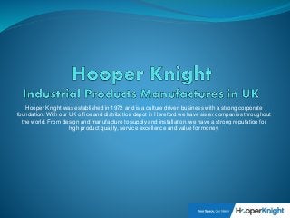 Hooper Knight was established in 1972 and is a culture driven business with a strong corporate
foundation. With our UK office and distribution depot in Hereford we have sister companies throughout
the world. From design and manufacture to supply and installation, we have a strong reputation for
high product quality, service excellence and value for money.
 