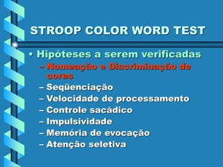 STROOP COLOR WORD TEST
• Hipóteses a serem verificadas
– Nomeação e Discriminação de
cores
– Seqüenciação
– Velocidade de processamento
– Controle sacádico
– Impulsividade
– Memória de evocação
– Atenção seletiva
 
