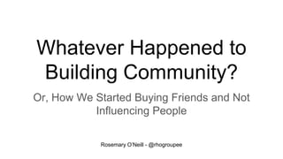 Whatever Happened to
Building Community?
Or, How We Started Buying Friends and Not
Influencing People
Rosemary O’Neill - @rhogroupee
 
