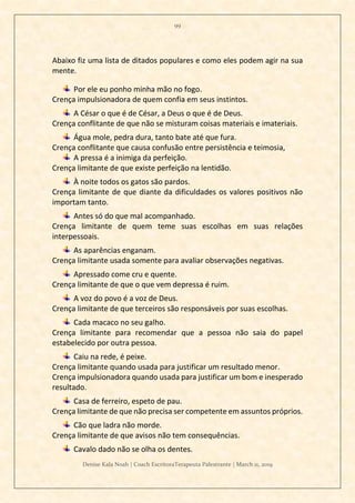 99
Denise Kala Noah | Coach EscritoraTerapeuta Palestrante | March 11, 2019
Abaixo fiz uma lista de ditados populares e como eles podem agir na sua
mente.
Por ele eu ponho minha mão no fogo.
Crença impulsionadora de quem confia em seus instintos.
A César o que é de César, a Deus o que é de Deus.
Crença conflitante de que não se misturam coisas materiais e imateriais.
Água mole, pedra dura, tanto bate até que fura.
Crença conflitante que causa confusão entre persistência e teimosia,
A pressa é a inimiga da perfeição.
Crença limitante de que existe perfeição na lentidão.
À noite todos os gatos são pardos.
Crença limitante de que diante da dificuldades os valores positivos não
importam tanto.
Antes só do que mal acompanhado.
Crença limitante de quem teme suas escolhas em suas relações
interpessoais.
As aparências enganam.
Crença limitante usada somente para avaliar observações negativas.
Apressado come cru e quente.
Crença limitante de que o que vem depressa é ruim.
A voz do povo é a voz de Deus.
Crença limitante de que terceiros são responsáveis por suas escolhas.
Cada macaco no seu galho.
Crença limitante para recomendar que a pessoa não saia do papel
estabelecido por outra pessoa.
Caiu na rede, é peixe.
Crença limitante quando usada para justificar um resultado menor.
Crença impulsionadora quando usada para justificar um bom e inesperado
resultado.
Casa de ferreiro, espeto de pau.
Crença limitante de que não precisa ser competente em assuntos próprios.
Cão que ladra não morde.
Crença limitante de que avisos não tem consequências.
Cavalo dado não se olha os dentes.
 