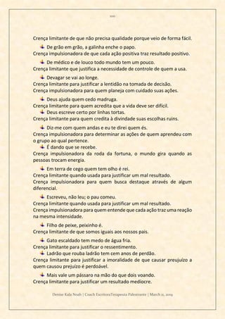 100
Denise Kala Noah | Coach EscritoraTerapeuta Palestrante | March 11, 2019
Crença limitante de que não precisa qualidade porque veio de forma fácil.
De grão em grão, a galinha enche o papo.
Crença impulsionadora de que cada ação positiva traz resultado positivo.
De médico e de louco todo mundo tem um pouco.
Crença limitante que justifica a necessidade de controle de quem a usa.
Devagar se vai ao longe.
Crença limitante para justificar a lentidão na tomada de decisão.
Crença impulsionadora para quem planeja com cuidado suas ações.
Deus ajuda quem cedo madruga.
Crença limitante para quem acredita que a vida deve ser difícil.
Deus escreve certo por linhas tortas.
Crença limitante para quem credita à divindade suas escolhas ruins.
Diz-me com quem andas e eu te direi quem és.
Crença impulsionadora para determinar as ações de quem aprendeu com
o grupo ao qual pertence.
É dando que se recebe.
Crença impulsionadora da roda da fortuna, o mundo gira quando as
pessoas trocam energia.
Em terra de cego quem tem olho é rei.
Crença limitante quando usada para justificar um mal resultado.
Crença impulsionadora para quem busca destaque através de algum
diferencial.
Escreveu, não leu; o pau comeu.
Crença limitante quando usada para justificar um mal resultado.
Crença impulsionadora para quem entende que cada ação traz uma reação
na mesma intensidade.
Filho de peixe, peixinho é.
Crença limitante de que somos iguais aos nossos pais.
Gato escaldado tem medo de água fria.
Crença limitante para justificar o ressentimento.
Ladrão que rouba ladrão tem cem anos de perdão.
Crença limitante para justificar a imoralidade de que causar preujuízo a
quem causou prejuízo é perdoável.
Mais vale um pássaro na mão do que dois voando.
Crença limitante para justificar um resultado medíocre.
 