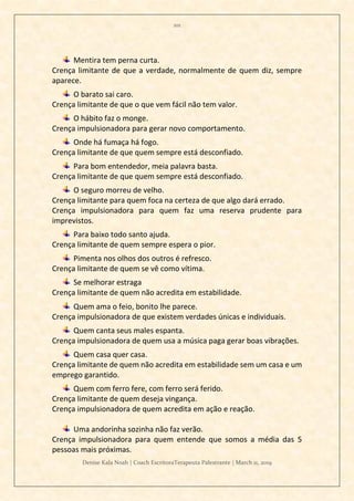 101
Denise Kala Noah | Coach EscritoraTerapeuta Palestrante | March 11, 2019
Mentira tem perna curta.
Crença limitante de que a verdade, normalmente de quem diz, sempre
aparece.
O barato sai caro.
Crença limitante de que o que vem fácil não tem valor.
O hábito faz o monge.
Crença impulsionadora para gerar novo comportamento.
Onde há fumaça há fogo.
Crença limitante de que quem sempre está desconfiado.
Para bom entendedor, meia palavra basta.
Crença limitante de que quem sempre está desconfiado.
O seguro morreu de velho.
Crença limitante para quem foca na certeza de que algo dará errado.
Crença impulsionadora para quem faz uma reserva prudente para
imprevistos.
Para baixo todo santo ajuda.
Crença limitante de quem sempre espera o pior.
Pimenta nos olhos dos outros é refresco.
Crença limitante de quem se vê como vítima.
Se melhorar estraga
Crença limitante de quem não acredita em estabilidade.
Quem ama o feio, bonito lhe parece.
Crença impulsionadora de que existem verdades únicas e individuais.
Quem canta seus males espanta.
Crença impulsionadora de quem usa a música paga gerar boas vibrações.
Quem casa quer casa.
Crença limitante de quem não acredita em estabilidade sem um casa e um
emprego garantido.
Quem com ferro fere, com ferro será ferido.
Crença limitante de quem deseja vingança.
Crença impulsionadora de quem acredita em ação e reação.
Uma andorinha sozinha não faz verão.
Crença impulsionadora para quem entende que somos a média das 5
pessoas mais próximas.
 