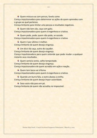 102
Denise Kala Noah | Coach EscritoraTerapeuta Palestrante | March 11, 2019
Quem mistura-se com porcos, farelo come.
Crença impulsionadora para determinar as ações de quem aprendeu com
o grupo ao qual pertence.
Crença limitante para limitar uma pessoa a resultados negativos.
Quem não tem cão, caça com gato.
Crença impulsionadora para quem é engenhoso e criativo.
Quem pode, pode; quem não pode, se sacode.
Crença impulsionadora para quem é engenhoso e criativo.
Quem ri por último ri melhor.
Crença limitante de quem deseja vingança.
Um dia é da caça, outro do caçador.
Crença limitante de quem deseja vingança.
Crença impulsionadora para quem entende que pode mudar a qualquer
instante seus resultados.
Quem semeia vento, colhe tempestade.
Crença limitante de quem deseja vingança.
Crença impulsionadora de quem acredita em ação e reação.
Quem tem boca vai à Roma.
Crença impulsionadora para quem é engenhoso e criativo.
Quando um burro fala, o outro abaixa a orelha.
Crença limitante de quem deseja impor autoridade.
Saco vazio não para em pé.
Crença limitante de quem não acredita no impossível.
 