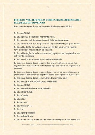103
Denise Kala Noah | Coach EscritoraTerapeuta Palestrante | March 11, 2019
DECRETO PARA ROMPER AS CORRENTES DE SOFRIMENTO E
ESCASSEZ COM O PASSADO
Para fazer é simples, basta ler o decreto diariamente por 66 dias.
Eu Sou o AGORA!
Eu Sou a pureza e alegria do momento atual.
Eu Sou a vasta e infinita gama de possibilidades do presente.
Eu Sou a LIBERDADE que me possibilita seguir em frente prosperamente.
Eu Sou a libertação de todas as correntes de dor, sofrimento, mágoa,
raiva e ódio que me prendiam ao passado.
Eu Sou a libertação de todas as correntes negativas que me prendiam em
sofrimento e escassez.
Eu Sou a mais pura manifestação da divina liberdade.
Eu destruo e descrio todas as correntes, chips, implantes e memórias
negativas que me prendiam as tristezas do passado desde a origem até o
presente.
Eu destruo e descrio todas as correntes de memórias e energias que me
prendiam aos pensamentos negativos desde sua origem até o presente.
Eu destruo e descrio todas as memórias de doenças e dor!
Eu Sou a PAZ E A HARMONIA com o PRESENTE!
Eu Sou o AGORA!
Eu Sou a felicidade de um novo caminho!
Eu Sou a LIBERDADE!
Eu Sou a Saúde!
Eu Sou a Paz!
Eu Sou o Amor!
Eu Sou o PRESENTE.
Eu Sou Luz!
Eu Sou a prosperidade!
Eu Sou a abundância!
Eu Sou muito amada, muito amado e me amo completamente como sou!
 