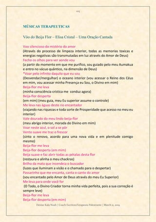 105
Denise Kala Noah | Coach EscritoraTerapeuta Palestrante | March 11, 2019
MÚSICAS TERAPEUTICAS
Vôo do Beija Flor – Elisa Cristal – Uma Oração Cantada
Voo silencioso do mistério do amor
(Através do processo de limpeza interior, todas as memorias toxicas e
energias negativas são transmutadas em luz através do Amor de Deus)
Fecho os olhos para ver aonde vou
(a partir do momento em que me purifico, sou guiado pelo meu Aumakua
e entro no vácuo quântico, na dimensão de Deus)
*Voar pelo infinito daquilo que eu sou
(Desvendar/mergulhar) o oceano interior (vou acessar o Reino dos Céus
em mim, vou acessar minha Presença eu Sou, o Divino em mim)
Beija-flor me leva
(minha consciência crística me conduz agora)
Beija-flor desperta
(em mim) (meu guia, meu Eu superior assume o controle)
Me leva nas águas deste rio encantador
(viajando nas riquezas e toda sorte de Prosperidade que acesso no meu eu
interior)
Vale dourado do meu lindo beija-flor
(meu abrigo interior, morada do Divino em mim)
Voar neste azul, o sol a se pôr
Vento suave me traz o frescor
(sinto o renovo, acordo para uma nova vida e em plenitude comigo
mesmo)
Beija-flor me leva
Beija-flor desperta (em mim)
Beija suave e faz abrir todas as pétalas desta flor
(restaura e alinha o meu chackras)
Brilho da mata que incendeia o buscador
(luzes que iluminam a visão e o chamado para o despertar)
Passarinho que me encanta, canta o canto do amor
(sou encantado pelo Amor de Deus através do meu Eu Superior)
Me leva para onde você for
(O Todo, o Divino Criador torna minha vida perfeita, pois a sua correção é
sempre leve)
Beija-flor me leva
Beija-flor desperta (em mim)
 