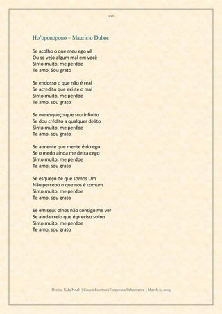 106
Denise Kala Noah | Coach EscritoraTerapeuta Palestrante | March 11, 2019
Ho’oponopono – Mauricio Duboc
Se acolho o que meu ego vê
Ou se vejo algum mal em você
Sinto muito, me perdoe
Te amo, Sou grato
Se endosso o que não é real
Se acredito que existe o mal
Sinto muito, me perdoe
Te amo, sou grato
Se me esqueço que sou Infinito
Se dou crédito a qualquer delito
Sinto muito, me perdoe
Te amo, sou grato
Se a mente que mente é do ego
Se o medo ainda me deixa cego
Sinto muito, me perdoe
Te amo, sou grato
Se esqueço de que somos Um
Não percebo o que nos é comum
Sinto muito, me perdoe
Te amo, sou grato
Se em seus olhos não consigo me ver
Se ainda creio que é preciso sofrer
Sinto muito, me perdoe
Te amo, sou grato
 