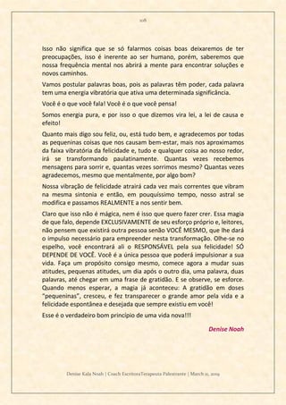 108
Denise Kala Noah | Coach EscritoraTerapeuta Palestrante | March 11, 2019
Isso não significa que se só falarmos coisas boas deixaremos de ter
preocupações, isso é inerente ao ser humano, porém, saberemos que
nossa frequência mental nos abrirá a mente para encontrar soluções e
novos caminhos.
Vamos postular palavras boas, pois as palavras têm poder, cada palavra
tem uma energia vibratória que ativa uma determinada significância.
Você é o que você fala! Você é o que você pensa!
Somos energia pura, e por isso o que dizemos vira lei, a lei de causa e
efeito!
Quanto mais digo sou feliz, ou, está tudo bem, e agradecemos por todas
as pequeninas coisas que nos causam bem-estar, mais nos aproximamos
da faixa vibratória da felicidade e, tudo e qualquer coisa ao nosso redor,
irá se transformando paulatinamente. Quantas vezes recebemos
mensagens para sorrir e, quantas vezes sorrimos mesmo? Quantas vezes
agradecemos, mesmo que mentalmente, por algo bom?
Nossa vibração de felicidade atrairá cada vez mais correntes que vibram
na mesma sintonia e então, em pouquíssimo tempo, nosso astral se
modifica e passamos REALMENTE a nos sentir bem.
Claro que isso não é mágica, nem é isso que quero fazer crer. Essa magia
de que falo, depende EXCLUSIVAMENTE de seu esforço próprio e, leitores,
não pensem que existirá outra pessoa senão VOCÊ MESMO, que lhe dará
o impulso necessário para empreender nesta transformação. Olhe-se no
espelho, você encontrará ali o RESPONSÁVEL pela sua felicidade! SÓ
DEPENDE DE VOCÊ. Você é a única pessoa que poderá impulsionar a sua
vida. Faça um propósito consigo mesmo, comece agora a mudar suas
atitudes, pequenas atitudes, um dia após o outro dia, uma palavra, duas
palavras, até chegar em uma frase de gratidão. E se observe, se esforce.
Quando menos esperar, a magia já aconteceu: A gratidão em doses
“pequeninas”, cresceu, e fez transparecer o grande amor pela vida e a
felicidade espontânea e desejada que sempre existiu em você!
Esse é o verdadeiro bom princípio de uma vida nova!!!
Denise Noah
 