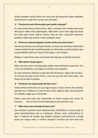 10
Denise Kala Noah | Coach EscritoraTerapeuta Palestrante | March 11, 2019
Divida qualquer tarefa maior em uma série de pequenas ações adotadas
diariamente e tudo fluirá quase sem perceber.
3- “Preciso de mais informações para poder começar”.
Às vezes precisamos mesmo disso. Mas a solução mais simples para essa
desculpa é obter mais informações. Não saber como fazer algo não deve
ser razão para evitar fazê-lo. Nunca. Hoje em dia, é possível encontrar
qualquer vídeo que ensine a fazer qualquer coisa.
4- “Sinto-me sobrecarregado e tenho muita coisa para fazer”.
Parece que temos o mundo para cuidar. As vezes nos sentimos impotentes
e este sentimento de impotência pode ser eliminado criando projetos que
nos possibilite melhorar nosso futuro agora. Use Ceeport.
Delegar é uma forma mais consistente de executar as tarefas menores.
5- “Não tenho tempo agora”.
Mais uma vez, esta é uma desculpa válida, mas totalmente reversível. Tire
o foco do problema e conseguirá começar outro projeto.
Se você continuar adiando a ação até este fantasioso “algum dia eu faço”,
as chances de você nunca iniciar a cura de sua vida são muito altas. Use
Gotas de Orvalho Purifique.
6- “Continuo me esquecendo de fazer isso”.
Todos temos momentos em que algo escapa à nossa mente. No entanto,
quando isso é habitual é sinal de que existe alguma fuga mais profunda
em relação a algo que o incomoda.
Talvez você não ache isso importante ou talvez esteja com medo do
fracasso. Use as frases do Ho’oponopono para eliminar isso.
7- “Não estou com vontade de fazer isso”.
Isso acontece quando nosso subconsciente (Unihipili) ou nosso corpo se
sente desconfortável com as mudanças. Muitas vezes confundimos os
dois, e fugimos de tarefas que podem impactar positivamente a longo
prazo em nossas vidas. A melhor solução é verificar por que você está
 