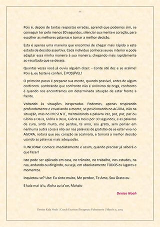 111
Denise Kala Noah | Coach EscritoraTerapeuta Palestrante | March 11, 2019
Pois é, depois de tantas respostas erradas, aprendi que podemos sim, se
conseguir ter pelo menos 30 segundos, silenciar sua mente e coração, para
escolher as melhores palavras e tomar a melhor decisão.
Esta é apenas uma maneira que encontrei de chegar mais rápido a este
estado de decisão assertiva. Cada indivíduo conhece seu eu interior e pode
adaptar essa minha maneira à sua maneira, chegando mais rapidamente
ao resultado que se deseja.
Quantas vezes você já ouviu alguém dizer: - Conte até dez e se acalme!
Pois é, eu testei e conferi, É POSSÍVEL!
O primeiro passo é preparar sua mente, quando possível, antes de algum
confronto. Lembrando que confronto não é sinônimo de briga, confronto
é quando nos encontramos em determinada situação de estar frente a
frente.
Voltando às situações inesperadas. Podemos, apenas respirando
profundamente e esvaziando a mente, se posicionando no AGORA, não na
situação, mas no PRESENTE, mentalizando a palavra Paz, paz, paz, paz ou
Glória a Deus, Glória a Deus, Glória a Deus por 30 segundos, e as palavras
de cura, sinto muito, me perdoe, te amo, sou grato, sem pensar em
nenhuma outra coisa a não ser nas palavras de gratidão de se estar vivo no
AGORA, notará que seu coração se acalmará, e tomará a melhor decisão
usando as palavras mais adequadas.
FUNCIONA! Comece imediatamente e assim, quando precisar já saberá o
que fazer!
Isto pode ser aplicado em casa, no trânsito, no trabalho, nos estudos, na
rua, andando ou dirigindo, ou seja, em absolutamente TODOS os lugares e
momentos.
Inquietou-se? Use: Eu sinto muito, Me perdoe, Te Amo, Sou Grato ou
E kala mai ia’u, Aloha au ia’oe, Mahalo
Denise Noah
 