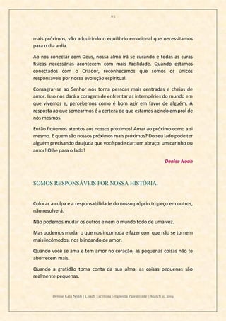 113
Denise Kala Noah | Coach EscritoraTerapeuta Palestrante | March 11, 2019
mais próximos, vão adquirindo o equilíbrio emocional que necessitamos
para o dia a dia.
Ao nos conectar com Deus, nossa alma irá se curando e todas as curas
físicas necessárias acontecem com mais facilidade. Quando estamos
conectados com o Criador, reconhecemos que somos os únicos
responsáveis por nossa evolução espiritual.
Consagrar-se ao Senhor nos torna pessoas mais centradas e cheias de
amor. Isso nos dará a coragem de enfrentar as intempéries do mundo em
que vivemos e, percebemos como é bom agir em favor de alguém. A
resposta ao que semearmos é a certeza de que estamos agindo em prol de
nós mesmos.
Então fiquemos atentos aos nossos próximos! Amar ao próximo como a si
mesmo. E quem são nossos próximos mais próximos? Do seu lado pode ter
alguém precisando da ajuda que você pode dar: um abraço, um carinho ou
amor! Olhe para o lado!
Denise Noah
SOMOS RESPONSÁVEIS POR NOSSA HISTÓRIA.
Colocar a culpa e a responsabilidade do nosso próprio tropeço em outros,
não resolverá.
Não podemos mudar os outros e nem o mundo todo de uma vez.
Mas podemos mudar o que nos incomoda e fazer com que não se tornem
mais incômodos, nos blindando de amor.
Quando você se ama e tem amor no coração, as pequenas coisas não te
aborrecem mais.
Quando a gratidão toma conta da sua alma, as coisas pequenas são
realmente pequenas.
 