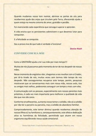 114
Denise Kala Noah | Coach EscritoraTerapeuta Palestrante | March 11, 2019
Quando mudamos nosso tom mental, abrimos as portas do céu para
recebermos ajuda dos anjos que circulam pela Terra, oferecendo ajuda a
quem esteja na mesma sintonia de amor, gratidão e perdão.
Foi vivenciando cada experiência que consegui superar e aprender.
A vida ensina que os persistentes sobrevivem e que devemos lutar para
conquistar.
E a felicidade se conquista.
Sou a prova viva de que tudo é verdade e funciona!
Denise Noah
CONVERSE COM SUA MÃE
Como a GRATIDÃO ajuda a ter sua mãe por mais tempo!!!
Muitos de nós já passamos pelo momento de ter de nos despedir de nossas
mães.
Nesse momento de angústia e dor, chegamos a nos revoltar com o Criador,
por tê-la tirado de nós, muitas vezes sem termos tido tempo de nos
despedir. Não conseguiremos recuperar este tempo, porém, pesquisas
mostraram que se conversarmos mais com nossa mãe, nossos avós, tios
ou amigos mais velhos, poderemos conseguir um tempo a mais com eles.
A comunicação com as pessoas, especialmente com nossos parentes mais
próximos, é cada vez mais importante para melhorar a qualidade de vida
dos que nos são caros.
Conforme envelhecemos, aumenta nosso temor a solidão, não só a solidão
por não ter o parceiro ou parceira, mas a solidão do abandono familiar.
Comprovadamente, este temor diminui quando recebemos atenção de
nossos filhos e/ ou familiares e, consequentemente, este afeto e dedicação
ativa os hormônios da felicidade, permitindo que atuem em nosso
organismo equilibrando nossa saúde emocional.
 