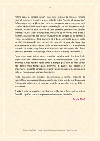 115
Denise Kala Noah | Coach EscritoraTerapeuta Palestrante | March 11, 2019
“Mens sana in corpore sano”, esta frase famosa do filósofo romano
Juvenal, que foi o primeiro a fazer relação entre “mente sã, corpo são”,
define o que, agora, já existem estudos que comprovam e revelam uma
possível explicação bioquímica para esta relação por trás desta observação
milenar. Atribui-se essa relação há uma proteína produzida no cérebro
chamada BDNF (fator neurotrófico derivado do cérebro), que ajuda a
manter a capacidade das células musculares do coração de se contrair e
relaxar corretamente. Essa proteína já é bem conhecida para a saúde
mental, considerando que ela age diretamente na cura da depressão,
atuando como antidepressivo, melhorando a memória e o aprendizado,
nutrindo os vasos sanguíneos e estimulando o crescimento de células
nervosas. (Revista “Proceedings of the National Academy of Sciences”)
Quando estamos felizes, nosso coração também está. Por isso é tão
importante nos relacionarmos bem e frequentemente com quem
amamos. A vida retribui nosso amor e atenção para com os mais velhos
nos dando mais tempo para dizer-lhes o quanto sua presença é
importante, o quanto somos gratos pela vida que nos deram, pelo apoio e
pelo ser humano que nos transformamos.
Neste exercício de gratidão, encontramos a melhor maneira de
exemplificar aos nossos filhos o quanto ser grato fará bem a todos nós.
Pois um dia estaremos na mesma condição de envelhecer e ser feliz ou
entristecer.
A vida é feita de escolhas, escolhamos então ser e fazer outros felizes.
Gratidão significa que a energia recebida deve ser devolvida.
Denise Noah
 