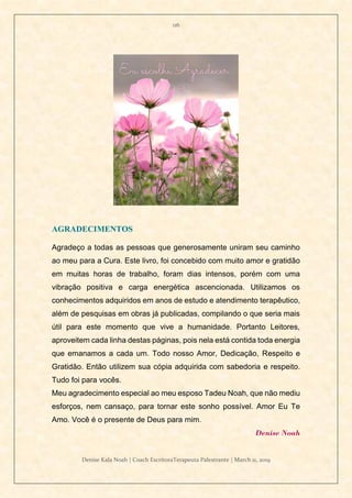 116
Denise Kala Noah | Coach EscritoraTerapeuta Palestrante | March 11, 2019
AGRADECIMENTOS
Agradeço a todas as pessoas que generosamente uniram seu caminho
ao meu para a Cura. Este livro, foi concebido com muito amor e gratidão
em muitas horas de trabalho, foram dias intensos, porém com uma
vibração positiva e carga energética ascencionada. Utilizamos os
conhecimentos adquiridos em anos de estudo e atendimento terapêutico,
além de pesquisas em obras já publicadas, compilando o que seria mais
útil para este momento que vive a humanidade. Portanto Leitores,
aproveitem cada linha destas páginas, pois nela está contida toda energia
que emanamos a cada um. Todo nosso Amor, Dedicação, Respeito e
Gratidão. Então utilizem sua cópia adquirida com sabedoria e respeito.
Tudo foi para vocês.
Meu agradecimento especial ao meu esposo Tadeu Noah, que não mediu
esforços, nem cansaço, para tornar este sonho possível. Amor Eu Te
Amo. Você é o presente de Deus para mim.
Denise Noah
 