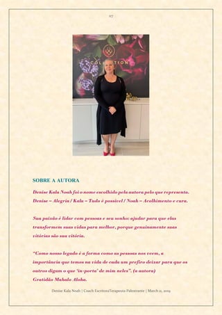 117
Denise Kala Noah | Coach EscritoraTerapeuta Palestrante | March 11, 2019
SOBRE A AUTORA
Denise Kala Noah foi o nome escolhido pela autora pelo que representa.
Denise – Alegria / Kala – Tudo é possível / Noah – Acolhimento e cura.
Sua paixão é lidar com pessoas e seu sonho: ajudar para que elas
transformem suas vidas para melhor, porque genuinamente suas
vitórias são sua vitória.
“Como nosso legado é a forma como as pessoas nos veem, a
importância que temos na vida de cada um prefiro deixar para que os
outros digam o que ‘in-porta’ de mim neles”. (a autora)
Gratidão Mahalo Aloha.
 