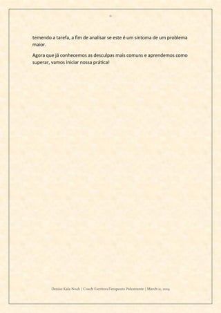 11
Denise Kala Noah | Coach EscritoraTerapeuta Palestrante | March 11, 2019
temendo a tarefa, a fim de analisar se este é um sintoma de um problema
maior.
Agora que já conhecemos as desculpas mais comuns e aprendemos como
superar, vamos iniciar nossa prática!
 