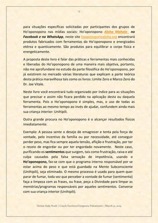 13
Denise Kala Noah | Coach EscritoraTerapeuta Palestrante | March 11, 2019
para situações específicas solicitadas por participantes dos grupos de
Ho’oponopono nas mídias sociais: Ho’oponopono Aloha Mahalo no
Facebook e no WhatsApp, neste site hooponoponoaloha.org encontrará
produtos fabricados com ferramentas do Ho’oponopono e energizados
etérea e quanticamente. São produtos para equilibrar o corpo física e
energeticamente.
A proposta deste livro é falar das práticas e ferramentas mais conhecidas
e liberadas do Ho’oponopono de uma maneira mais objetiva, portanto,
não me aprofundarei no estudo da parte filosófica do Ho’oponopono, por
já existirem no mercado várias literaturas que explicam a parte teórica
desta prática maravilhosa tais como os livros: Limite Zero e Marco Zero do
Dr. Joe Vitale.
Neste livro você encontrará tudo organizado por índice para as situações
que precisar e assim não ficara perdido na aplicação desta ou daquela
ferramenta. Pois o Ho’oponopono é simples, mas, o uso de todas as
ferramentas ao mesmo tempo ao invés de ajudar, confundem ainda mais
sua criança interior: Unihipili.
Outra grande procura no Ho’oponopono é o alcançar resultados físicos
imediatamente.
Exemplo: A pessoa sente o desejo de emagrecer e tenta pela força de
vontade, pelo incentivo da família ou por necessidade, até conseguir
perder peso, mas fica sempre aquela tensão, aflição e frustração, por ter
o receio de engordar ou por ter engordado novamente. Neste caso,
purificando os sentimentos que surgem, tais como frustração, raiva e até
culpa causadas pela falsa sensação de impotência, usando o
Ho’oponopono, faz-se com que o programa interno responsável por se
estar acima do peso e que está guardado na Mente Subconsciente
(Unihipili), seja eliminado. O mesmo processo é usado para quem quer
parar de fumar, toda vez que perceber a vontade de fumar (sentimento)
faça a limpeza com as frases, ou frase, peça a Divindade para limpar as
memórias/programas responsáveis por aqueles sentimentos. Converse
com sua criança interior (Unihipili).
 